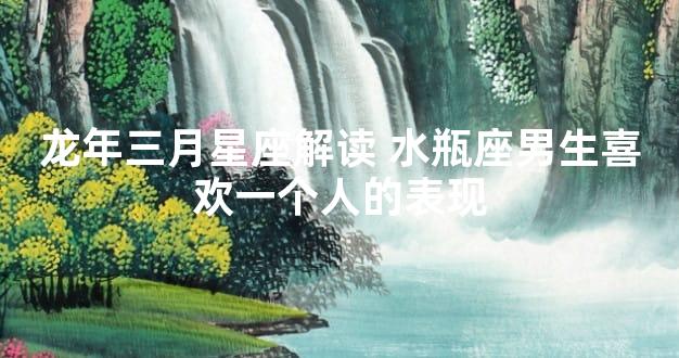 龙年三月星座解读 水瓶座男生喜欢一个人的表现